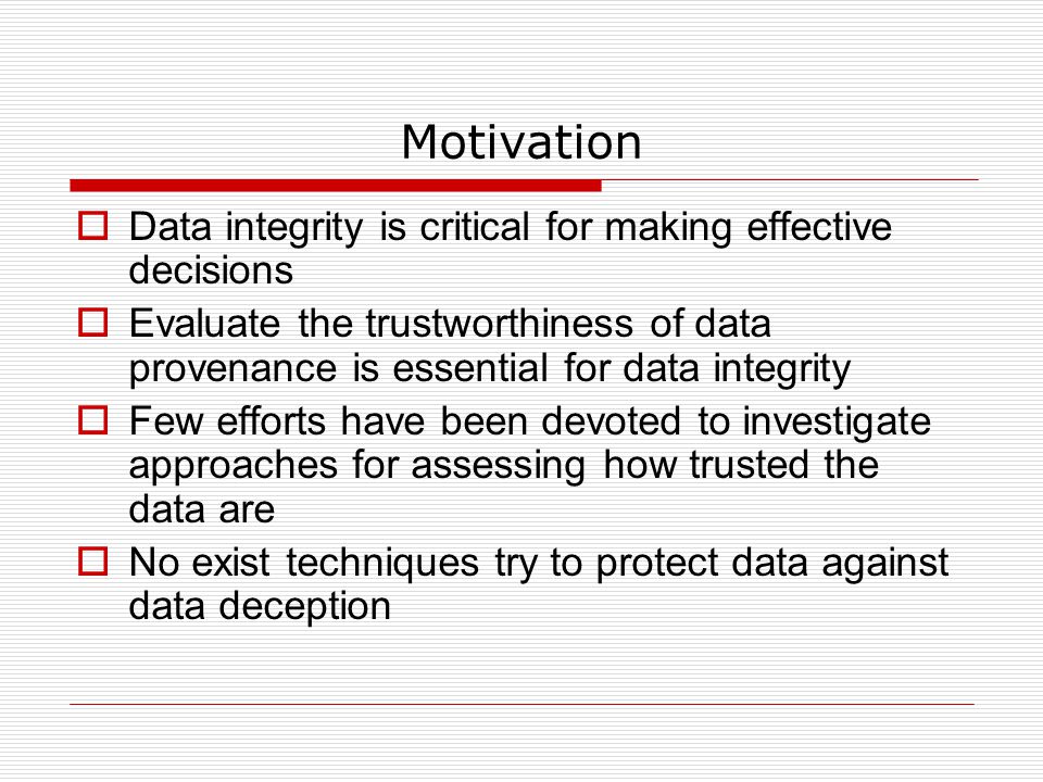 Motivation  Data integrity is critical for making effective decisions  Evaluate the trustworthiness of data provenance is essential for data integrity  Few efforts have been devoted to investigate approaches for assessing how trusted the data are  No exist techniques try to protect data against data deception