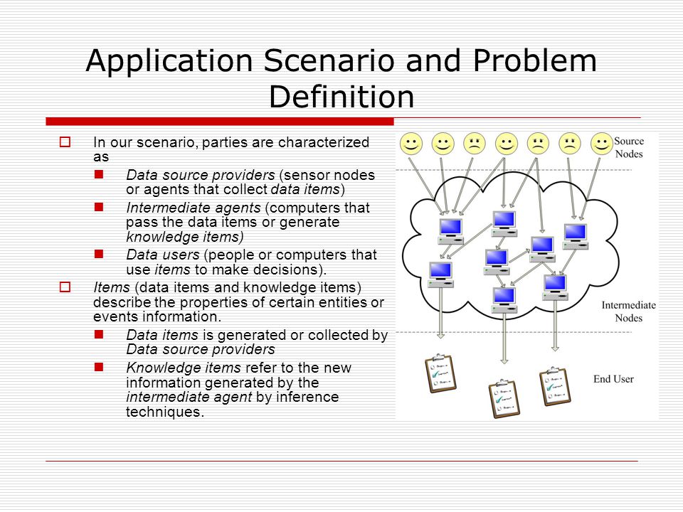 Application Scenario and Problem Definition  In our scenario, parties are characterized as Data source providers (sensor nodes or agents that collect data items) Intermediate agents (computers that pass the data items or generate knowledge items) Data users (people or computers that use items to make decisions).