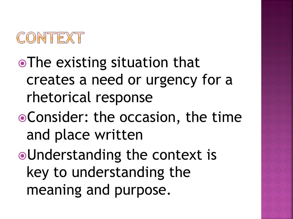  The existing situation that creates a need or urgency for a rhetorical response  Consider: the occasion, the time and place written  Understanding the context is key to understanding the meaning and purpose.