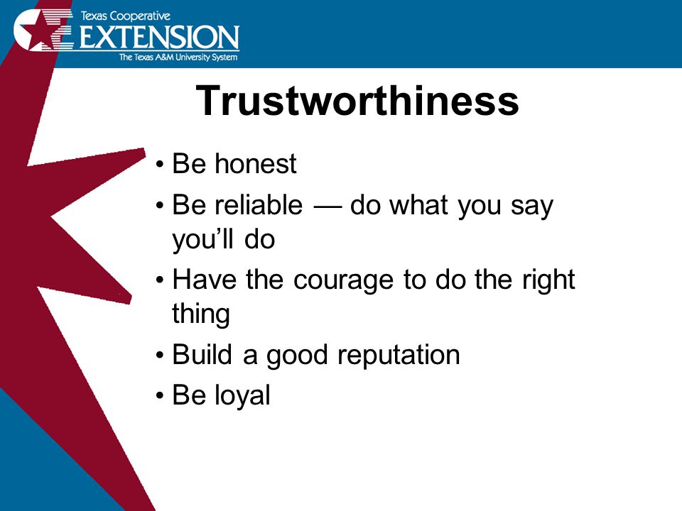 Trustworthiness Be honest Be reliable — do what you say you’ll do Have the courage to do the right thing Build a good reputation Be loyal