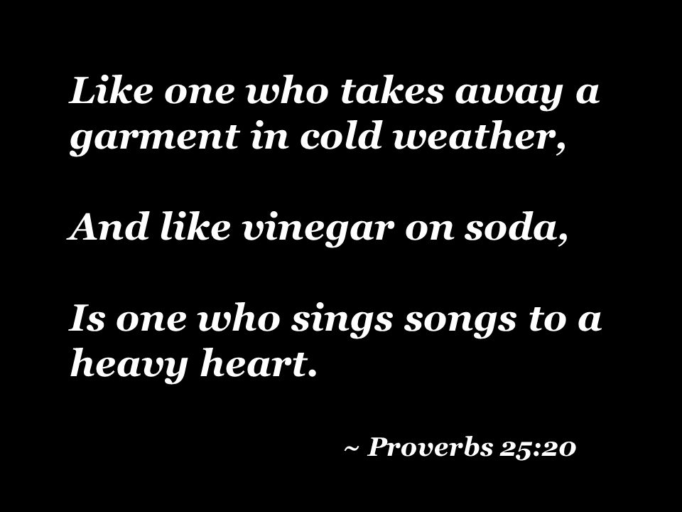 Like one who takes away a garment in cold weather, And like vinegar on soda, Is one who sings songs to a heavy heart.