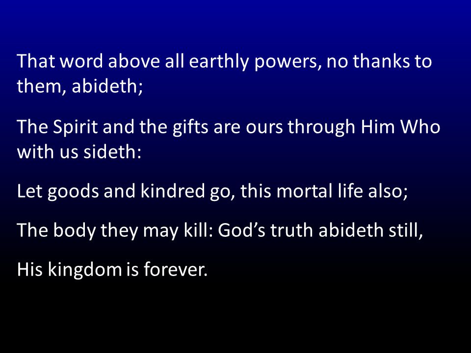 That word above all earthly powers, no thanks to them, abideth; The Spirit and the gifts are ours through Him Who with us sideth: Let goods and kindred go, this mortal life also; The body they may kill: God’s truth abideth still, His kingdom is forever.