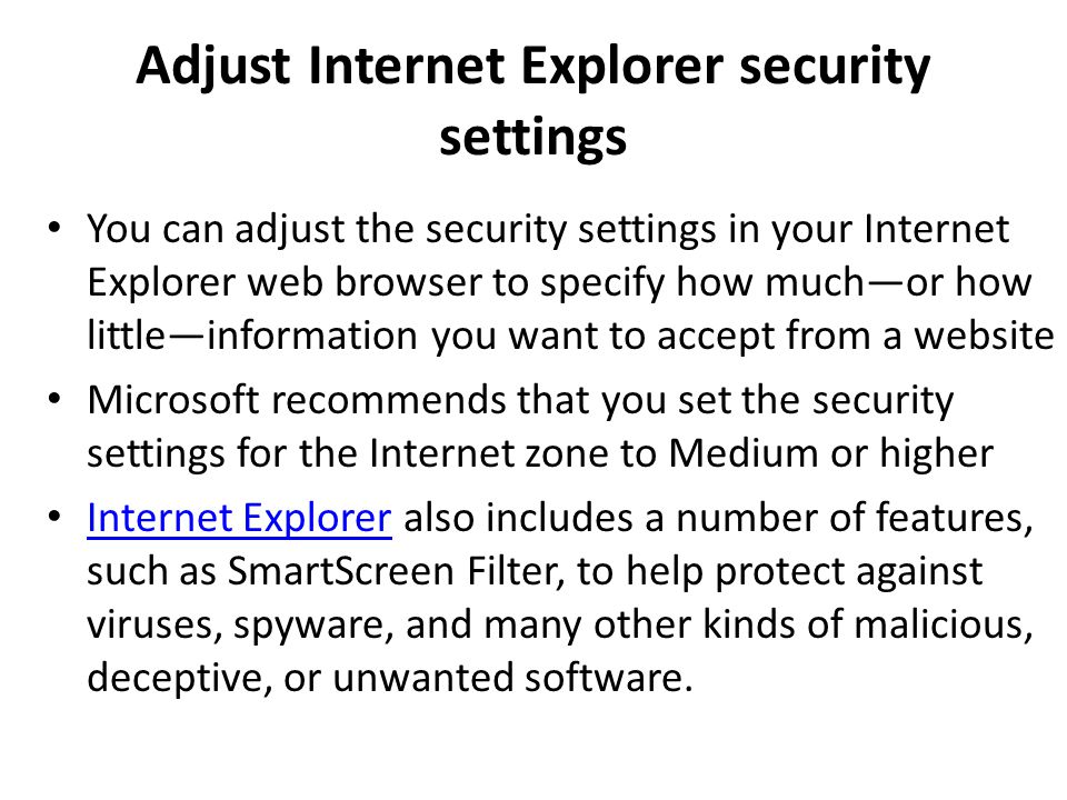 Adjust Internet Explorer security settings You can adjust the security settings in your Internet Explorer web browser to specify how much—or how little—information you want to accept from a website Microsoft recommends that you set the security settings for the Internet zone to Medium or higher Internet Explorer also includes a number of features, such as SmartScreen Filter, to help protect against viruses, spyware, and many other kinds of malicious, deceptive, or unwanted software.