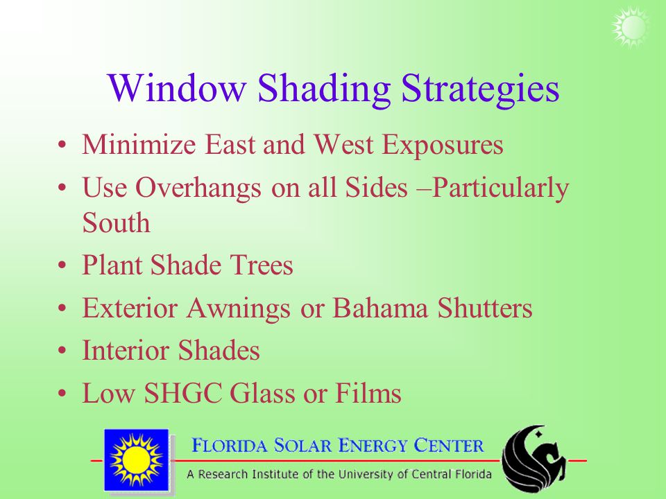 Window Shading Strategies Minimize East and West Exposures Use Overhangs on all Sides –Particularly South Plant Shade Trees Exterior Awnings or Bahama Shutters Interior Shades Low SHGC Glass or Films