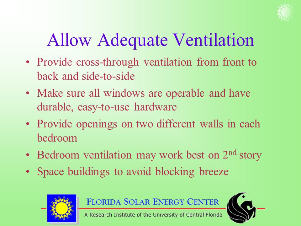 Allow Adequate Ventilation Provide cross-through ventilation from front to back and side-to-side Make sure all windows are operable and have durable, easy-to-use hardware Provide openings on two different walls in each bedroom Bedroom ventilation may work best on 2 nd story Space buildings to avoid blocking breeze