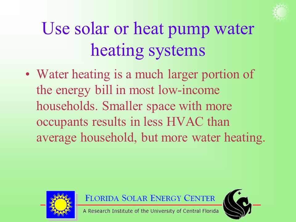 Use solar or heat pump water heating systems Water heating is a much larger portion of the energy bill in most low-income households.