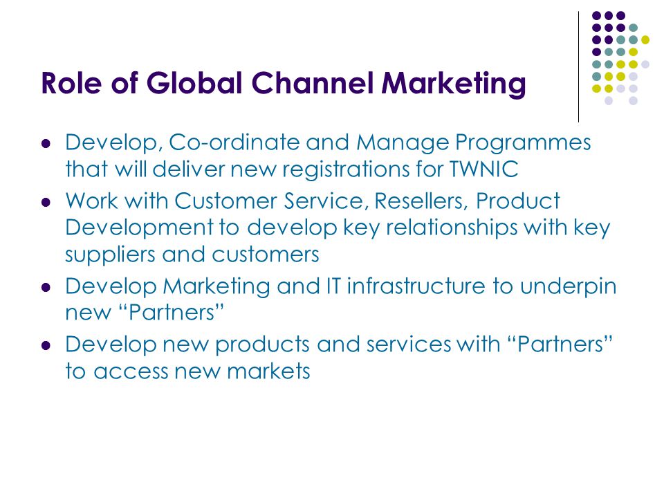 Role of Global Channel Marketing Develop, Co-ordinate and Manage Programmes that will deliver new registrations for TWNIC Work with Customer Service, Resellers, Product Development to develop key relationships with key suppliers and customers Develop Marketing and IT infrastructure to underpin new Partners Develop new products and services with Partners to access new markets