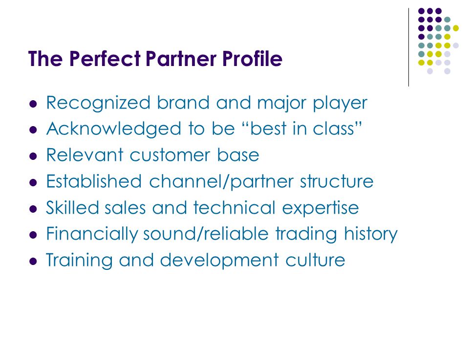The Perfect Partner Profile Recognized brand and major player Acknowledged to be best in class Relevant customer base Established channel/partner structure Skilled sales and technical expertise Financially sound/reliable trading history Training and development culture