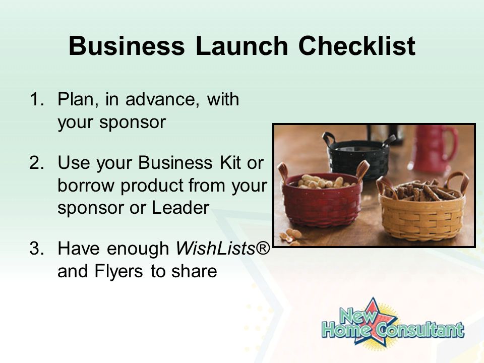 Business Launch Checklist 1.Plan, in advance, with your sponsor 2.Use your Business Kit or borrow product from your sponsor or Leader 3.Have enough WishLists® and Flyers to share