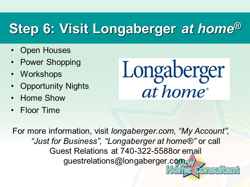 Step 6: Visit Longaberger at home ® Open Houses Power Shopping Workshops Opportunity Nights Home Show Floor Time For more information, visit longaberger.com, My Account , Just for Business , Longaberger at home® or call Guest Relations at or