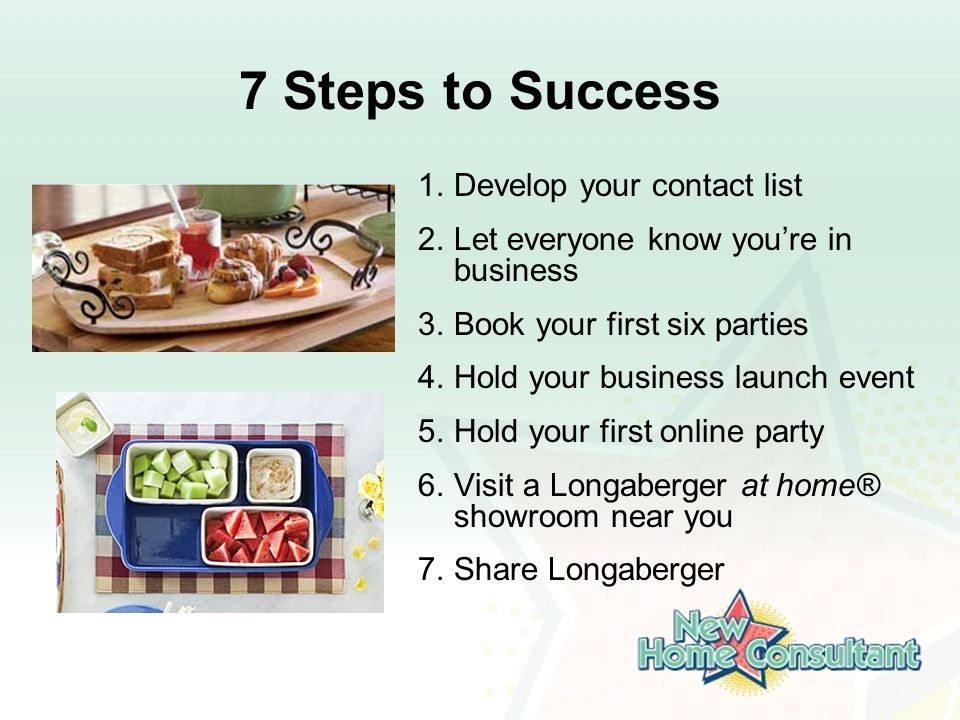 7 Steps to Success 1.Develop your contact list 2.Let everyone know you’re in business 3.Book your first six parties 4.Hold your business launch event 5.Hold your first online party 6.Visit a Longaberger at home® showroom near you 7.Share Longaberger