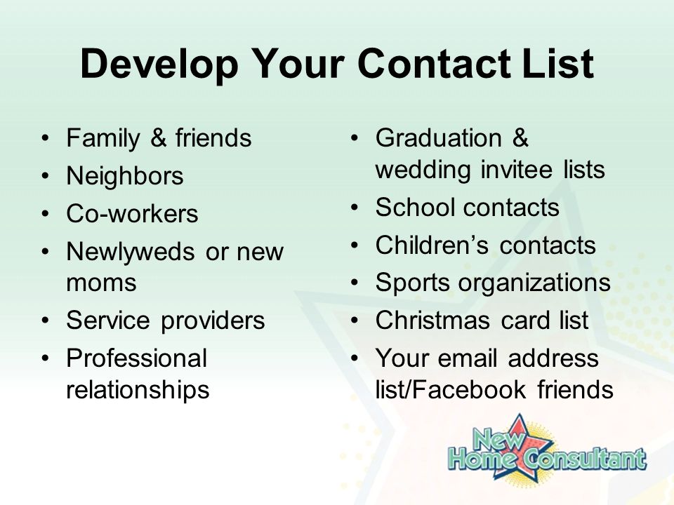 Develop Your Contact List Family & friends Neighbors Co-workers Newlyweds or new moms Service providers Professional relationships Graduation & wedding invitee lists School contacts Children’s contacts Sports organizations Christmas card list Your  address list/Facebook friends