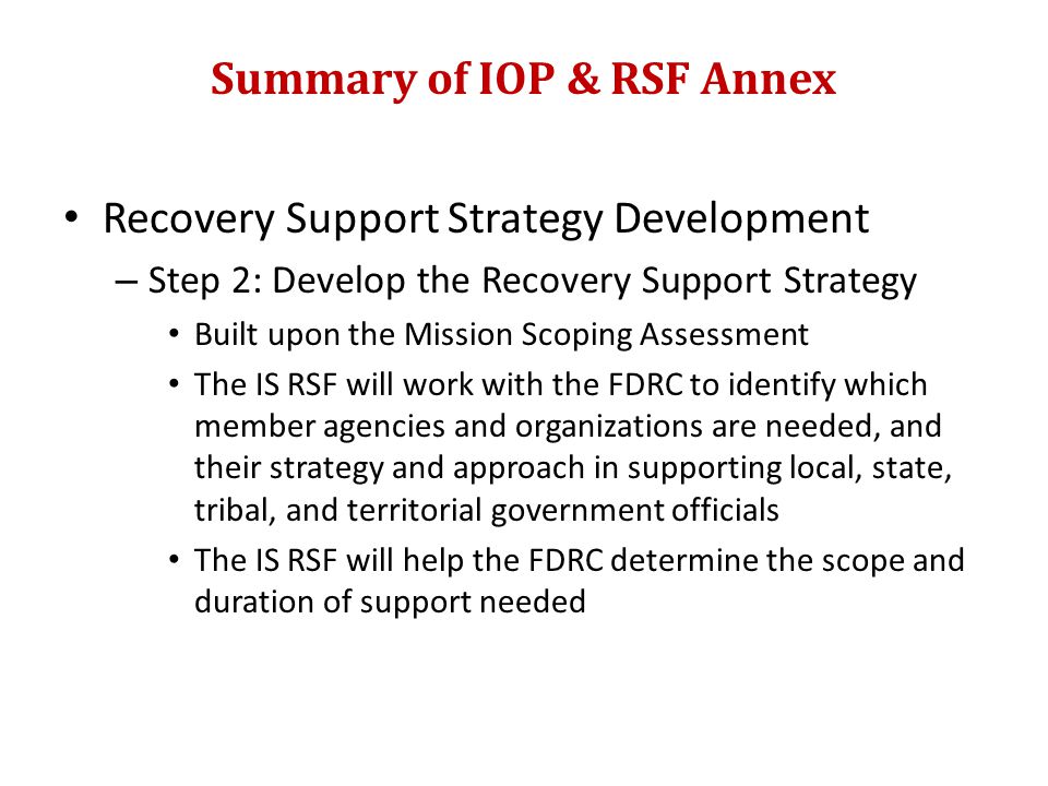 Summary of IOP & RSF Annex Recovery Support Strategy Development – Step 2: Develop the Recovery Support Strategy Built upon the Mission Scoping Assessment The IS RSF will work with the FDRC to identify which member agencies and organizations are needed, and their strategy and approach in supporting local, state, tribal, and territorial government officials The IS RSF will help the FDRC determine the scope and duration of support needed