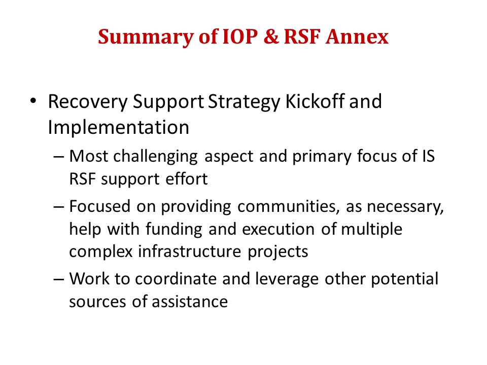 Summary of IOP & RSF Annex Recovery Support Strategy Kickoff and Implementation – Most challenging aspect and primary focus of IS RSF support effort – Focused on providing communities, as necessary, help with funding and execution of multiple complex infrastructure projects – Work to coordinate and leverage other potential sources of assistance