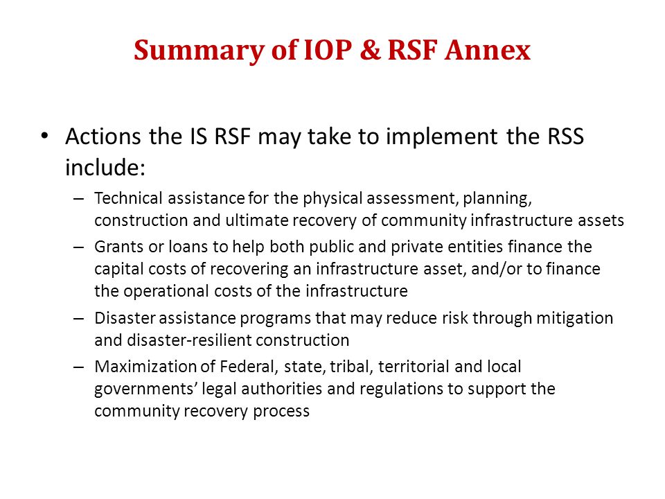 Summary of IOP & RSF Annex Actions the IS RSF may take to implement the RSS include: – Technical assistance for the physical assessment, planning, construction and ultimate recovery of community infrastructure assets – Grants or loans to help both public and private entities finance the capital costs of recovering an infrastructure asset, and/or to finance the operational costs of the infrastructure – Disaster assistance programs that may reduce risk through mitigation and disaster-resilient construction – Maximization of Federal, state, tribal, territorial and local governments’ legal authorities and regulations to support the community recovery process