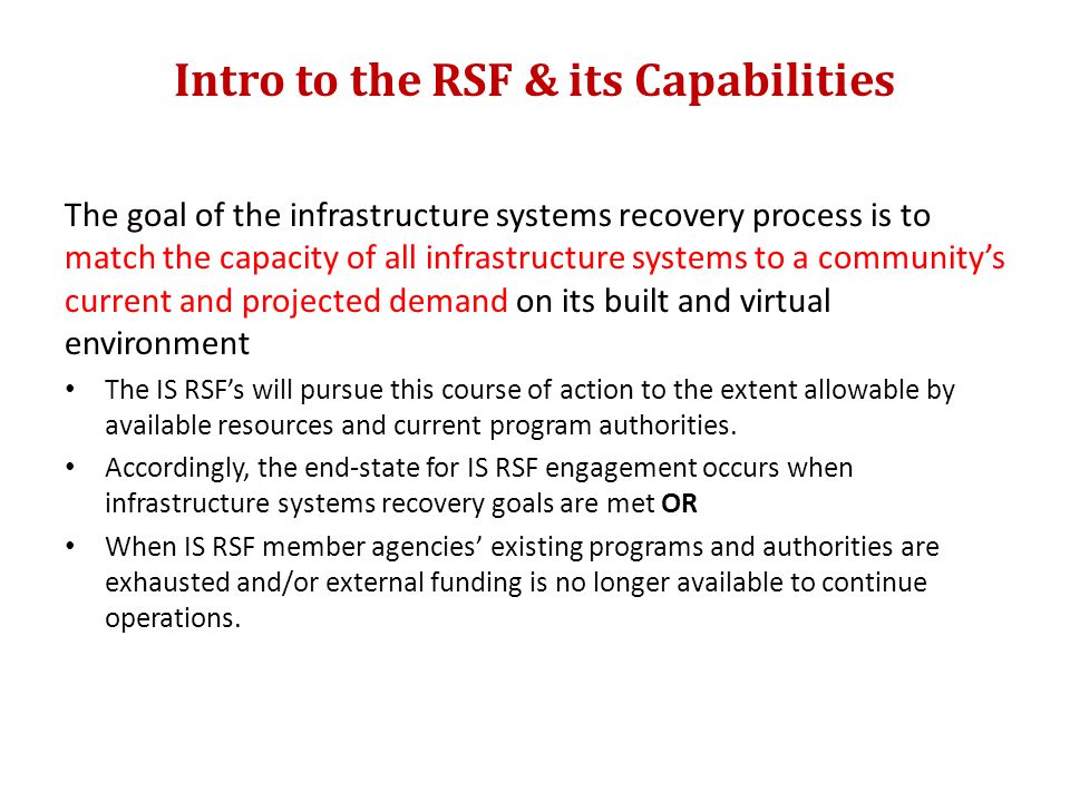 Intro to the RSF & its Capabilities The goal of the infrastructure systems recovery process is to match the capacity of all infrastructure systems to a community’s current and projected demand on its built and virtual environment The IS RSF’s will pursue this course of action to the extent allowable by available resources and current program authorities.