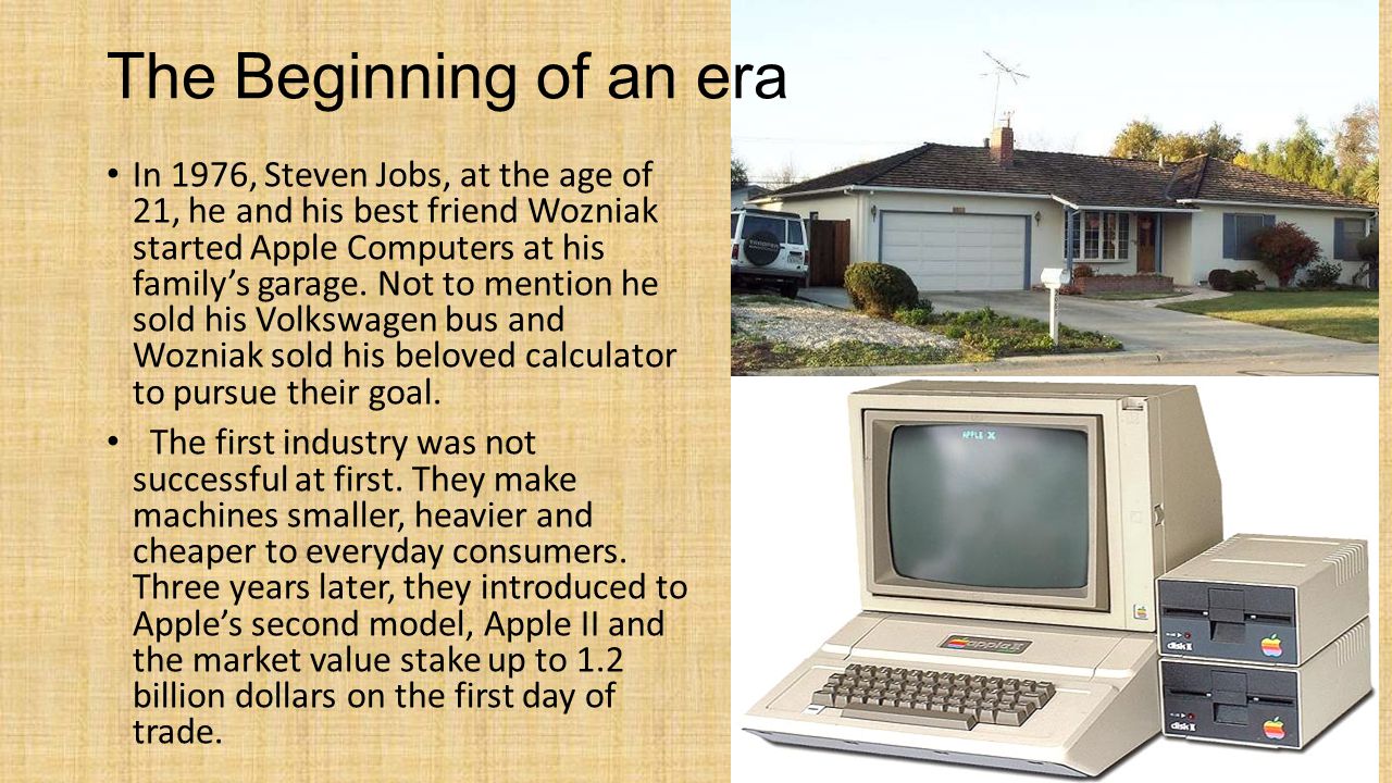 The Beginning of an era In 1976, Steven Jobs, at the age of 21, he and his best friend Wozniak started Apple Computers at his family’s garage.