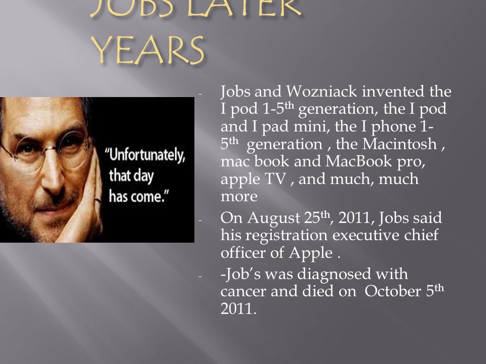 JOBS LATER YEARS - Jobs and Wozniack invented the I pod 1-5 th generation, the I pod and I pad mini, the I phone 1- 5 th generation, the Macintosh, mac book and MacBook pro, apple TV, and much, much more - On August 25 th, 2011, Jobs said his registration executive chief officer of Apple.