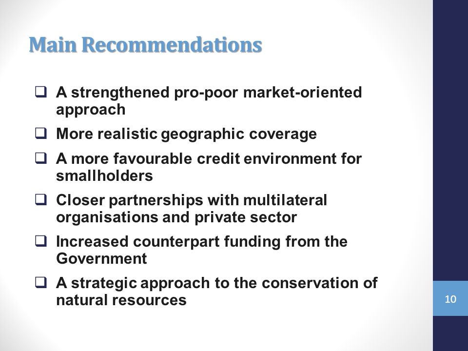 Main Recommendations  A strengthened pro-poor market-oriented approach  More realistic geographic coverage  A more favourable credit environment for smallholders  Closer partnerships with multilateral organisations and private sector  Increased counterpart funding from the Government  A strategic approach to the conservation of natural resources 10