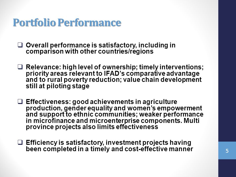 Portfolio Performance  Overall performance is satisfactory, including in comparison with other countries/regions  Relevance: high level of ownership; timely interventions; priority areas relevant to IFAD’s comparative advantage and to rural poverty reduction; value chain development still at piloting stage  Effectiveness: good achievements in agriculture production, gender equality and women’s empowerment and support to ethnic communities; weaker performance in microfinance and microenterprise components.