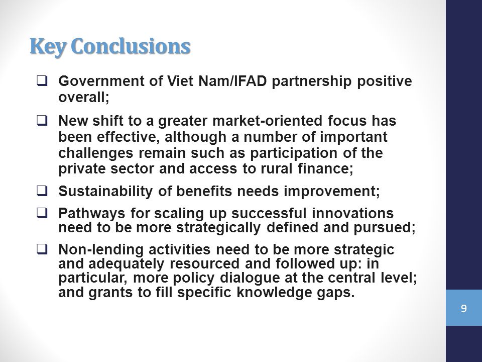 Key Conclusions  Government of Viet Nam/IFAD partnership positive overall;  New shift to a greater market-oriented focus has been effective, although a number of important challenges remain such as participation of the private sector and access to rural finance;  Sustainability of benefits needs improvement;  Pathways for scaling up successful innovations need to be more strategically defined and pursued;  Non-lending activities need to be more strategic and adequately resourced and followed up: in particular, more policy dialogue at the central level; and grants to fill specific knowledge gaps.