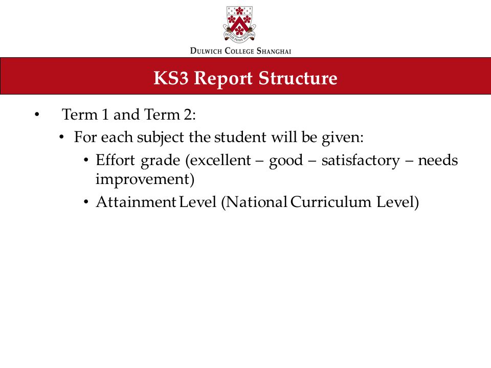 KS3 Report Structure Term 1 and Term 2: For each subject the student will be given: Effort grade (excellent – good – satisfactory – needs improvement) Attainment Level (National Curriculum Level)