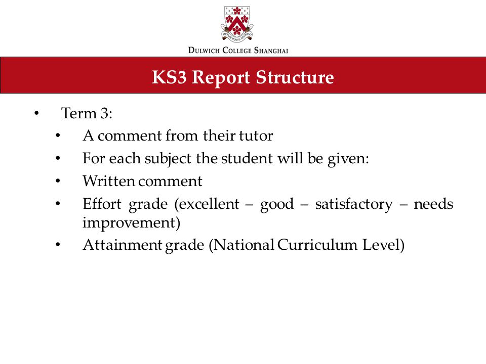 KS3 Report Structure Term 3: A comment from their tutor For each subject the student will be given: Written comment Effort grade (excellent – good – satisfactory – needs improvement) Attainment grade (National Curriculum Level)