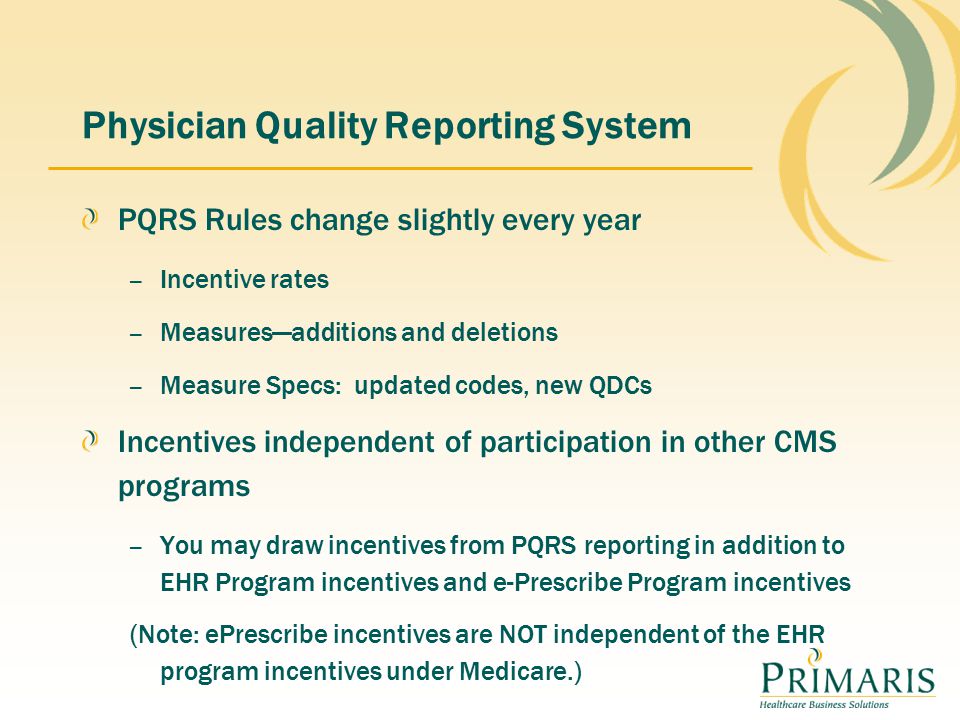 Physician Quality Reporting System PQRS Rules change slightly every year – Incentive rates – Measures—additions and deletions – Measure Specs: updated codes, new QDCs Incentives independent of participation in other CMS programs – You may draw incentives from PQRS reporting in addition to EHR Program incentives and e-Prescribe Program incentives (Note: ePrescribe incentives are NOT independent of the EHR program incentives under Medicare.)
