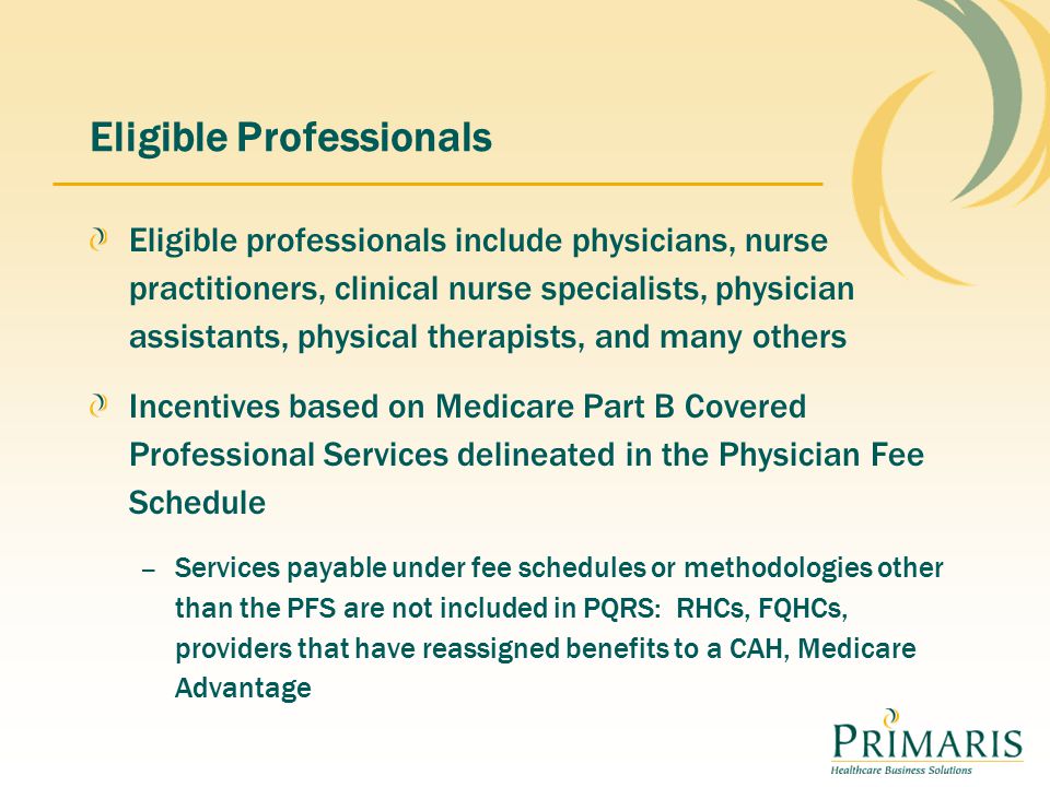 Eligible Professionals Eligible professionals include physicians, nurse practitioners, clinical nurse specialists, physician assistants, physical therapists, and many others Incentives based on Medicare Part B Covered Professional Services delineated in the Physician Fee Schedule – Services payable under fee schedules or methodologies other than the PFS are not included in PQRS: RHCs, FQHCs, providers that have reassigned benefits to a CAH, Medicare Advantage