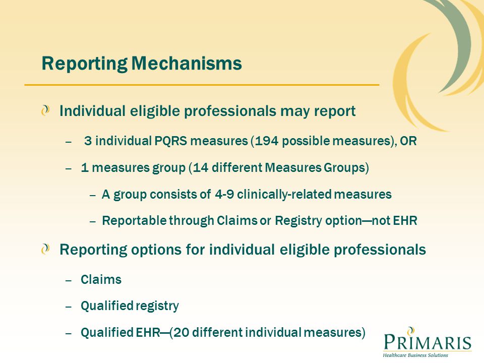 Reporting Mechanisms Individual eligible professionals may report – 3 individual PQRS measures (194 possible measures), OR – 1 measures group (14 different Measures Groups) – A group consists of 4-9 clinically-related measures – Reportable through Claims or Registry option—not EHR Reporting options for individual eligible professionals – Claims – Qualified registry – Qualified EHR—(20 different individual measures)