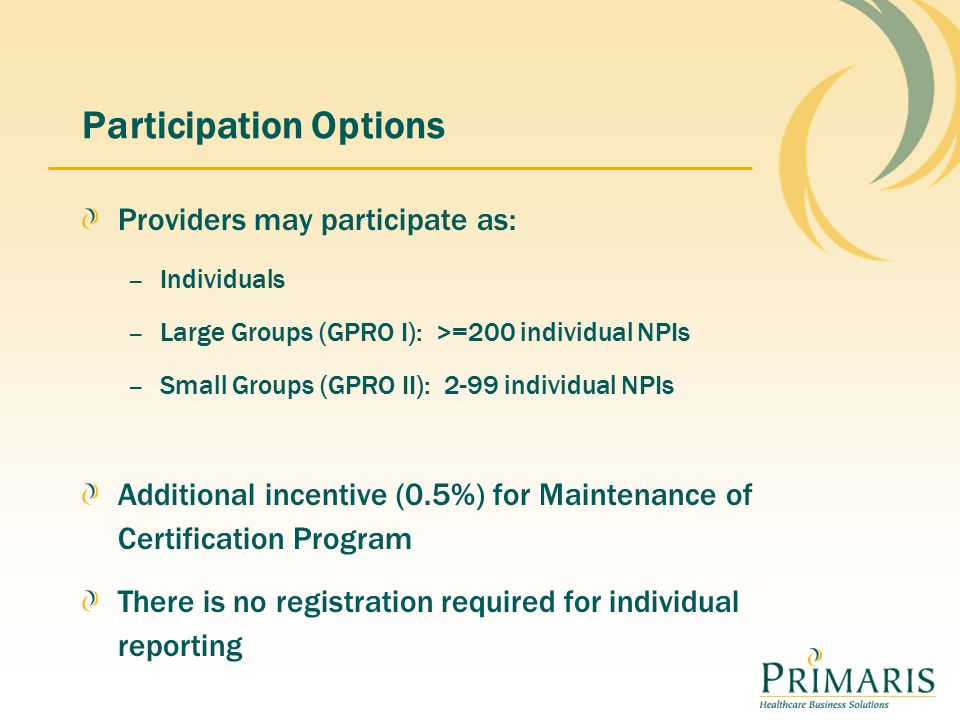 Participation Options Providers may participate as: – Individuals – Large Groups (GPRO I): >=200 individual NPIs – Small Groups (GPRO II): 2-99 individual NPIs Additional incentive (0.5%) for Maintenance of Certification Program There is no registration required for individual reporting