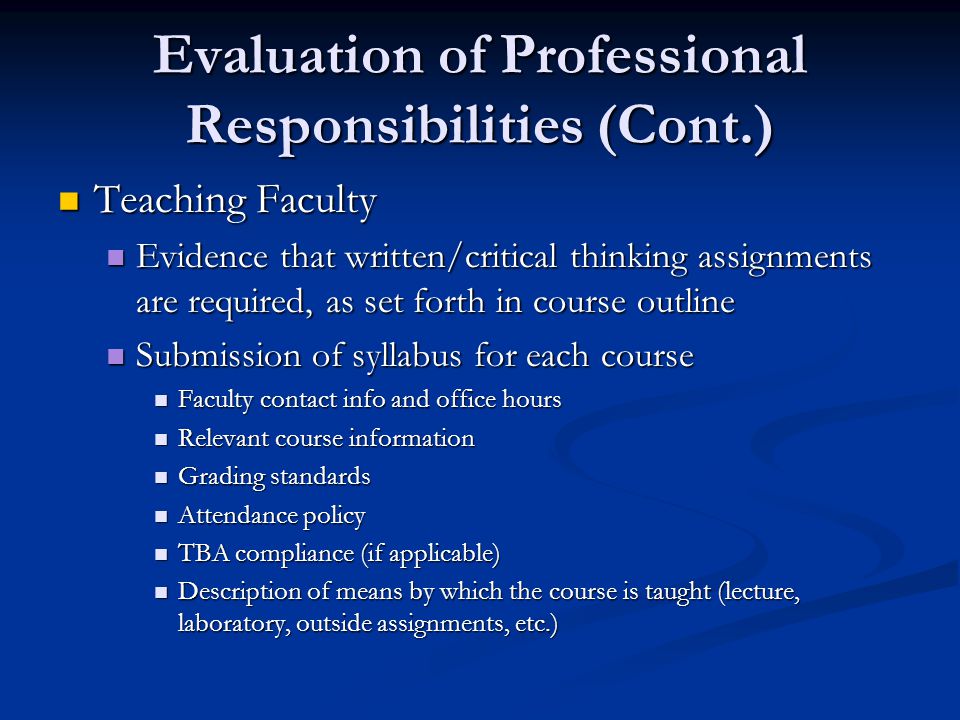 Evaluation of Professional Responsibilities (Cont.) Teaching Faculty Teaching Faculty Evidence that written/critical thinking assignments are required, as set forth in course outline Evidence that written/critical thinking assignments are required, as set forth in course outline Submission of syllabus for each course Submission of syllabus for each course Faculty contact info and office hours Faculty contact info and office hours Relevant course information Relevant course information Grading standards Grading standards Attendance policy Attendance policy TBA compliance (if applicable) TBA compliance (if applicable) Description of means by which the course is taught (lecture, laboratory, outside assignments, etc.) Description of means by which the course is taught (lecture, laboratory, outside assignments, etc.)