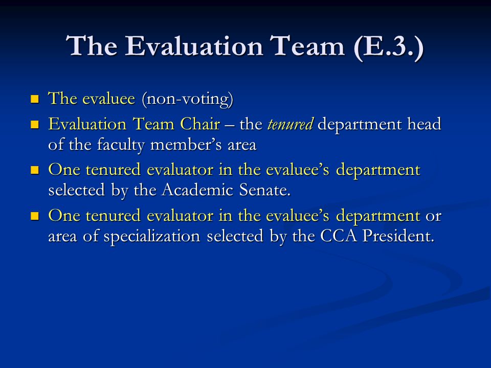 The Evaluation Team (E.3.) The evaluee (non-voting) The evaluee (non-voting) Evaluation Team Chair – the tenured department head of the faculty member’s area Evaluation Team Chair – the tenured department head of the faculty member’s area One tenured evaluator in the evaluee’s department selected by the Academic Senate.