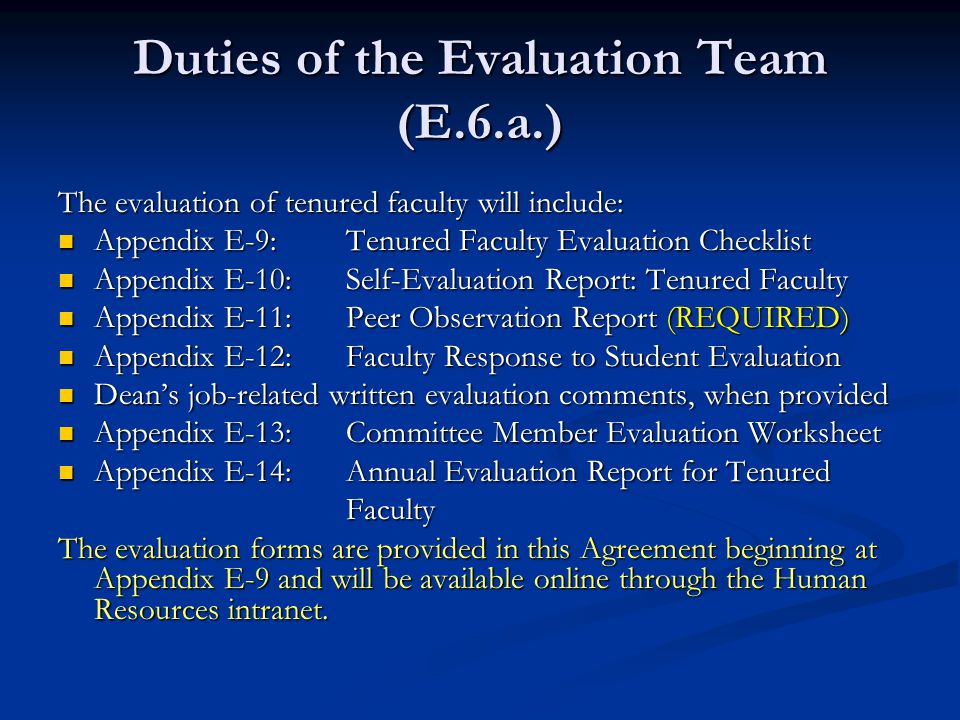 Duties of the Evaluation Team (E.6.a.) The evaluation of tenured faculty will include: Appendix E-9:Tenured Faculty Evaluation Checklist Appendix E-9:Tenured Faculty Evaluation Checklist Appendix E-10:Self-Evaluation Report: Tenured Faculty Appendix E-10:Self-Evaluation Report: Tenured Faculty Appendix E-11:Peer Observation Report (REQUIRED) Appendix E-11:Peer Observation Report (REQUIRED) Appendix E-12:Faculty Response to Student Evaluation Appendix E-12:Faculty Response to Student Evaluation Dean’s job-related written evaluation comments, when provided Dean’s job-related written evaluation comments, when provided Appendix E-13:Committee Member Evaluation Worksheet Appendix E-13:Committee Member Evaluation Worksheet Appendix E-14:Annual Evaluation Report for Tenured Appendix E-14:Annual Evaluation Report for Tenured Faculty Faculty The evaluation forms are provided in this Agreement beginning at Appendix E-9 and will be available online through the Human Resources intranet.