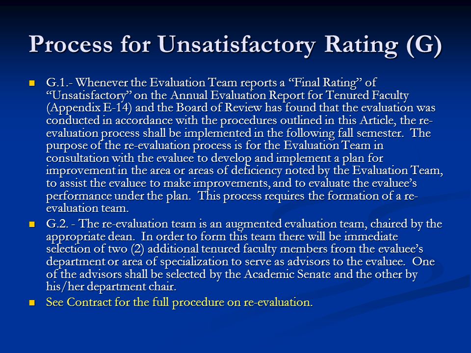 Process for Unsatisfactory Rating (G) G.1.- Whenever the Evaluation Team reports a Final Rating of Unsatisfactory on the Annual Evaluation Report for Tenured Faculty (Appendix E-14) and the Board of Review has found that the evaluation was conducted in accordance with the procedures outlined in this Article, the re- evaluation process shall be implemented in the following fall semester.