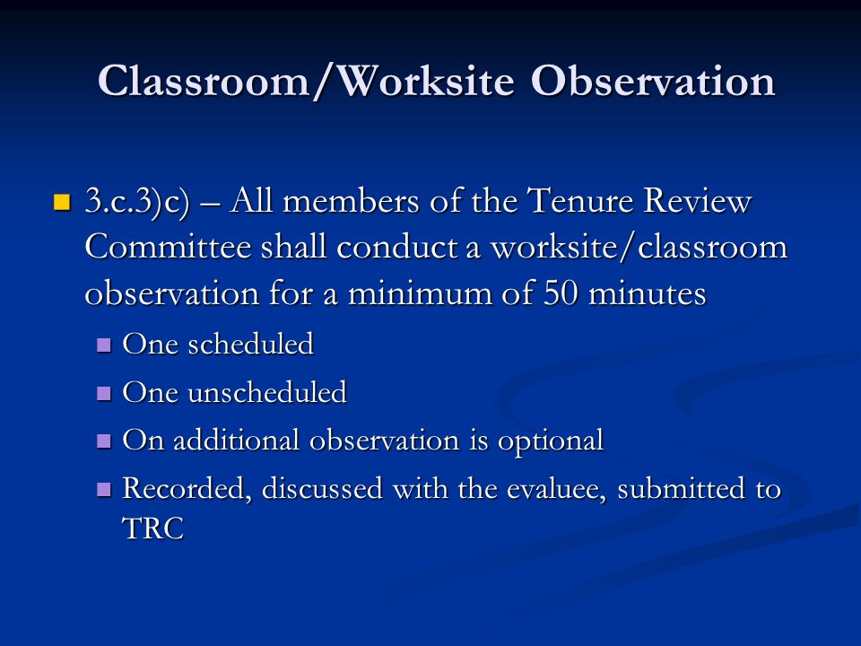 Classroom/Worksite Observation Classroom/Worksite Observation 3.c.3)c) – All members of the Tenure Review Committee shall conduct a worksite/classroom observation for a minimum of 50 minutes 3.c.3)c) – All members of the Tenure Review Committee shall conduct a worksite/classroom observation for a minimum of 50 minutes One scheduled One scheduled One unscheduled One unscheduled On additional observation is optional On additional observation is optional Recorded, discussed with the evaluee, submitted to TRC Recorded, discussed with the evaluee, submitted to TRC