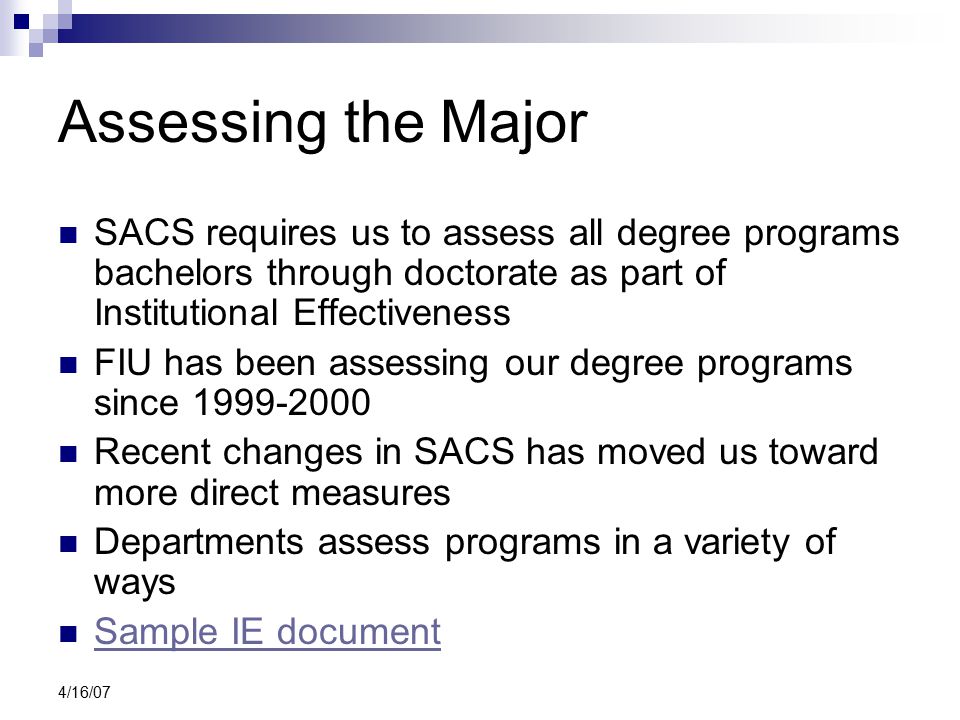 4/16/07 Assessing the Major SACS requires us to assess all degree programs bachelors through doctorate as part of Institutional Effectiveness FIU has been assessing our degree programs since Recent changes in SACS has moved us toward more direct measures Departments assess programs in a variety of ways Sample IE document