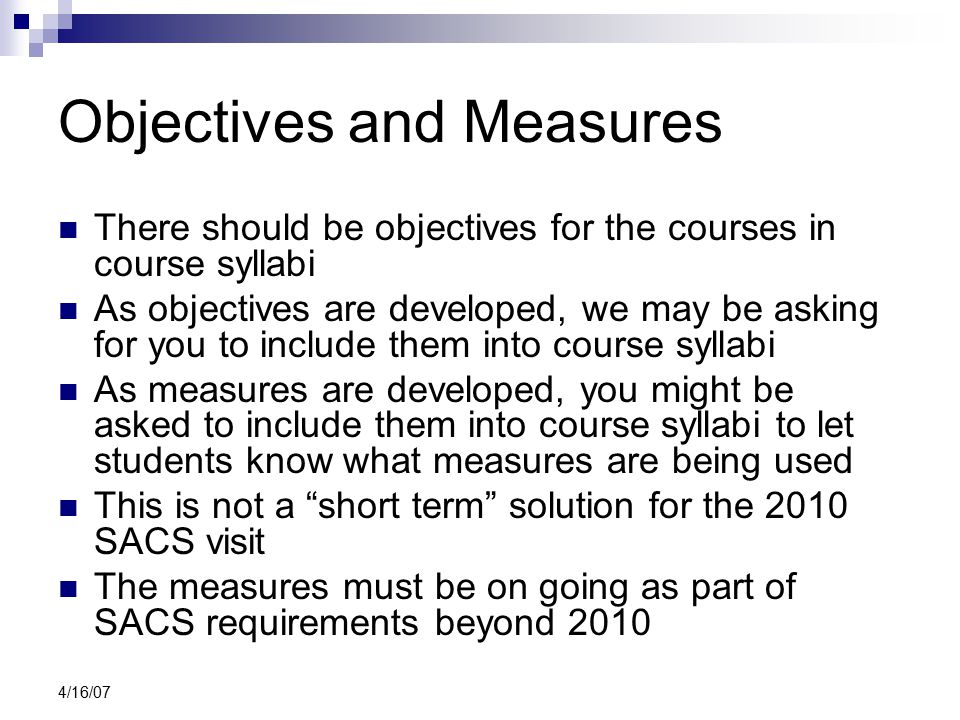 4/16/07 Objectives and Measures There should be objectives for the courses in course syllabi As objectives are developed, we may be asking for you to include them into course syllabi As measures are developed, you might be asked to include them into course syllabi to let students know what measures are being used This is not a short term solution for the 2010 SACS visit The measures must be on going as part of SACS requirements beyond 2010