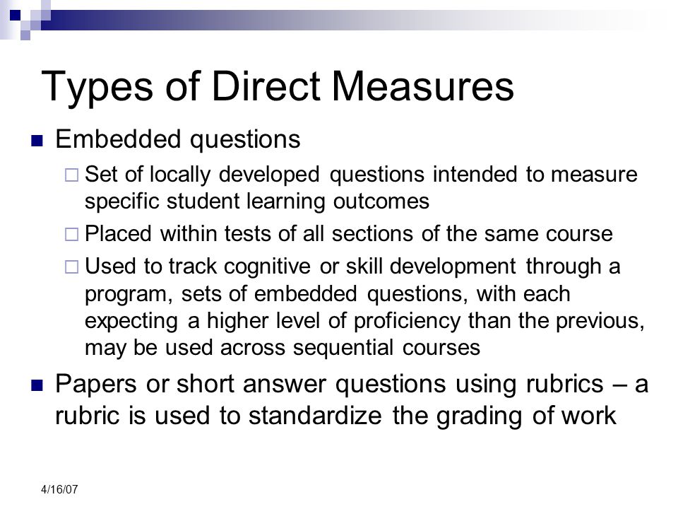 4/16/07 Types of Direct Measures Embedded questions  Set of locally developed questions intended to measure specific student learning outcomes  Placed within tests of all sections of the same course  Used to track cognitive or skill development through a program, sets of embedded questions, with each expecting a higher level of proficiency than the previous, may be used across sequential courses Papers or short answer questions using rubrics – a rubric is used to standardize the grading of work
