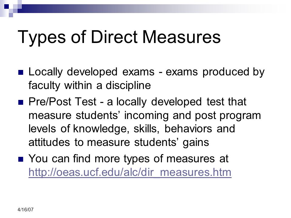 4/16/07 Types of Direct Measures Locally developed exams - exams produced by faculty within a discipline Pre/Post Test - a locally developed test that measure students’ incoming and post program levels of knowledge, skills, behaviors and attitudes to measure students’ gains You can find more types of measures at