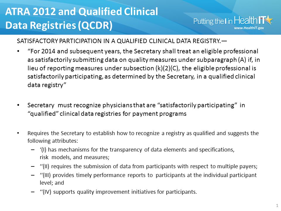 ATRA 2012 and Qualified Clinical Data Registries (QCDR) SATISFACTORY PARTICIPATION IN A QUALIFIED CLINICAL DATA REGISTRY.— For 2014 and subsequent years, the Secretary shall treat an eligible professional as satisfactorily submitting data on quality measures under subparagraph (A) if, in lieu of reporting measures under subsection (k)(2)(C), the eligible professional is satisfactorily participating, as determined by the Secretary, in a qualified clinical data registry Secretary must recognize physicians that are satisfactorily participating in qualified clinical data registries for payment programs Requires the Secretary to establish how to recognize a registry as qualified and suggests the following attributes: – ‘(I) has mechanisms for the transparency of data elements and specifications, risk models, and measures; – ‘‘(II) requires the submission of data from participants with respect to multiple payers; – ‘‘(III) provides timely performance reports to participants at the individual participant level; and – ‘‘(IV) supports quality improvement initiatives for participants.
