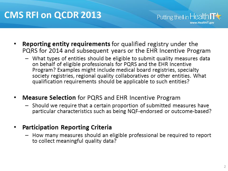 CMS RFI on QCDR 2013 Reporting entity requirements for qualified registry under the PQRS for 2014 and subsequent years or the EHR Incentive Program – What types of entities should be eligible to submit quality measures data on behalf of eligible professionals for PQRS and the EHR Incentive Program.
