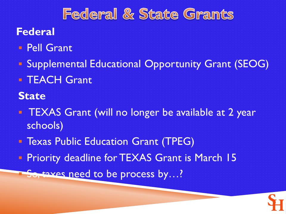 Federal  Pell Grant  Supplemental Educational Opportunity Grant (SEOG)  TEACH Grant State  TEXAS Grant (will no longer be available at 2 year schools)  Texas Public Education Grant (TPEG)  Priority deadline for TEXAS Grant is March 15  So, taxes need to be process by…