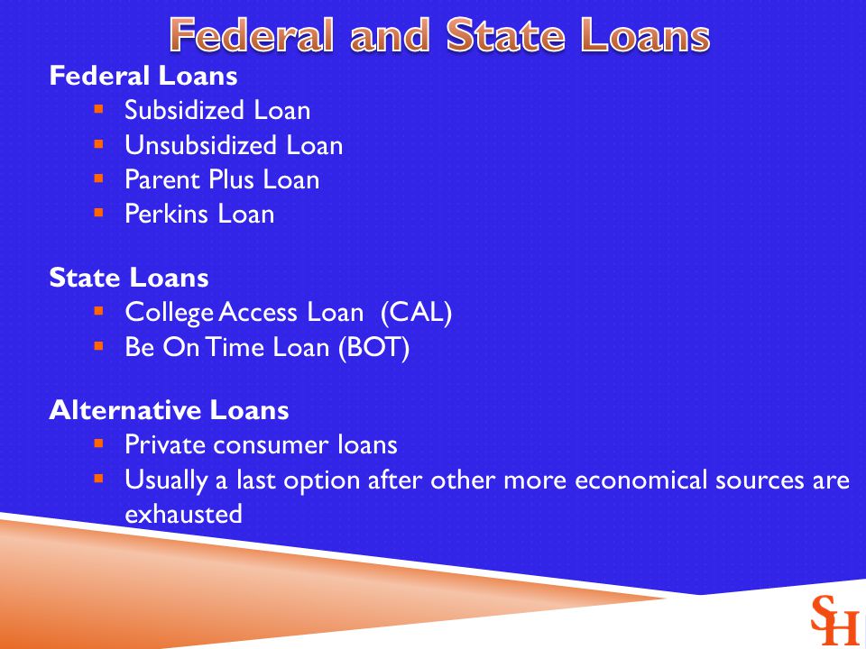 Federal Loans  Subsidized Loan  Unsubsidized Loan  Parent Plus Loan  Perkins Loan State Loans  College Access Loan (CAL)  Be On Time Loan (BOT) Alternative Loans  Private consumer loans  Usually a last option after other more economical sources are exhausted