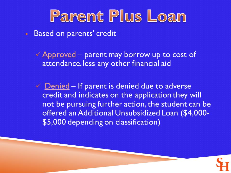  Based on parents’ credit Approved – parent may borrow up to cost of attendance, less any other financial aid Denied – If parent is denied due to adverse credit and indicates on the application they will not be pursuing further action, the student can be offered an Additional Unsubsidized Loan ($4,000- $5,000 depending on classification)