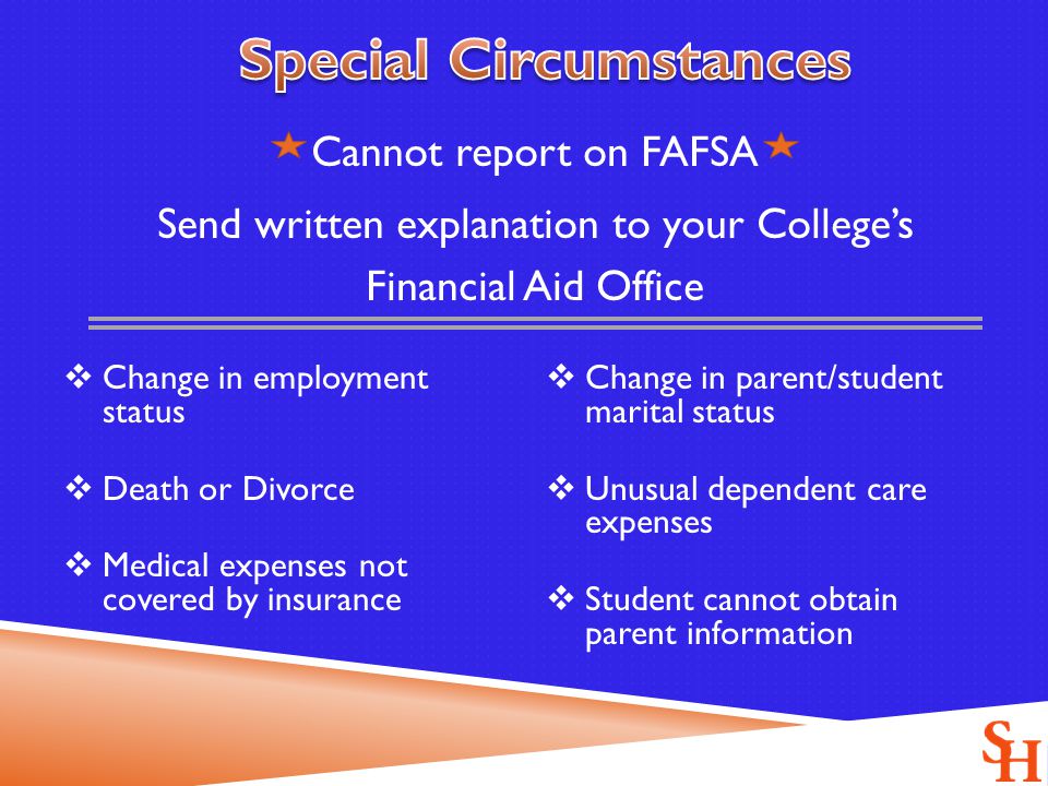 Cannot report on FAFSA Send written explanation to your College’s Financial Aid Office  Change in employment status  Death or Divorce  Medical expenses not covered by insurance  Change in parent/student marital status  Unusual dependent care expenses  Student cannot obtain parent information