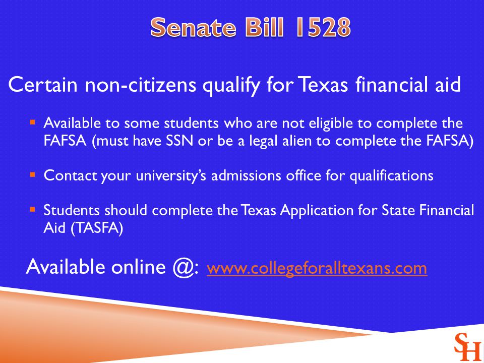 Certain non-citizens qualify for Texas financial aid  Available to some students who are not eligible to complete the FAFSA (must have SSN or be a legal alien to complete the FAFSA)  Contact your university’s admissions office for qualifications  Students should complete the Texas Application for State Financial Aid (TASFA) Available