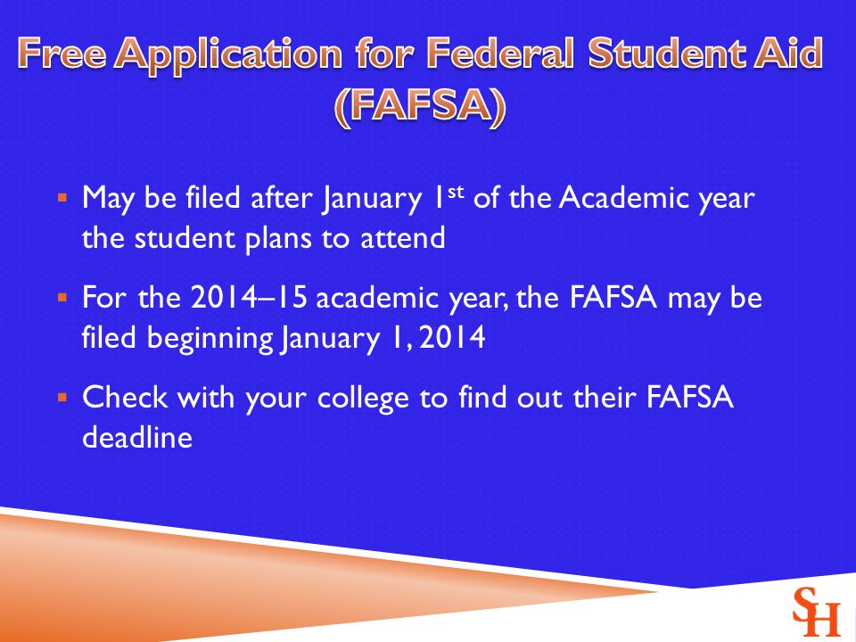  May be filed after January 1 st of the Academic year the student plans to attend  For the 2014–15 academic year, the FAFSA may be filed beginning January 1, 2014  Check with your college to find out their FAFSA deadline