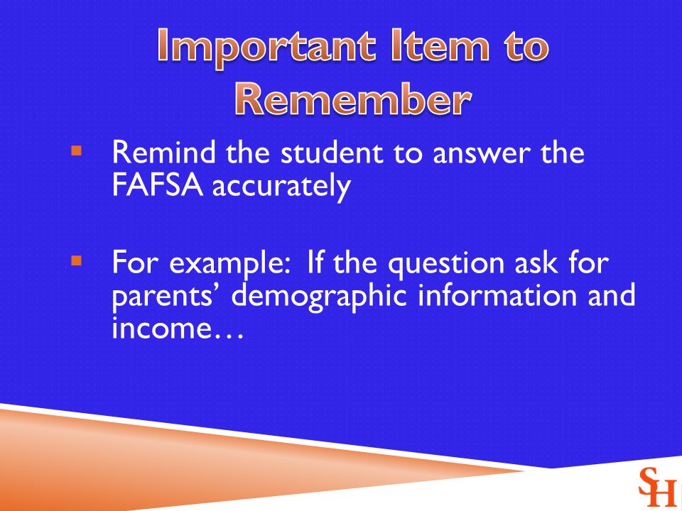  Remind the student to answer the FAFSA accurately  For example: If the question ask for parents’ demographic information and income…