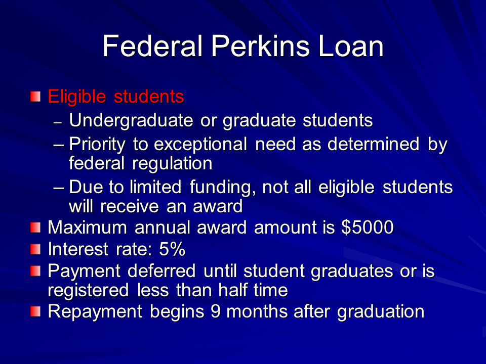 Federal Perkins Loan Eligible students – Undergraduate or graduate students –Priority to exceptional need as determined by federal regulation –Due to limited funding, not all eligible students will receive an award Maximum annual award amount is $5000 Interest rate: 5% Payment deferred until student graduates or is registered less than half time Repayment begins 9 months after graduation